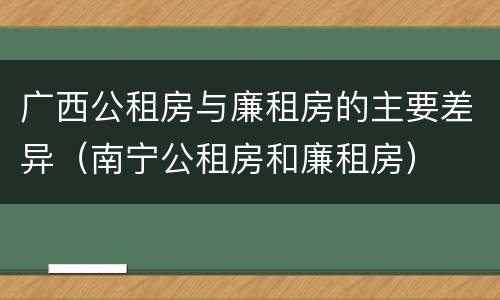 广西公租房与廉租房的主要差异（南宁公租房和廉租房）