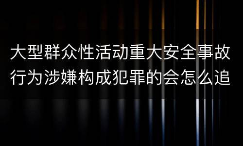 大型群众性活动重大安全事故行为涉嫌构成犯罪的会怎么追究法律责任