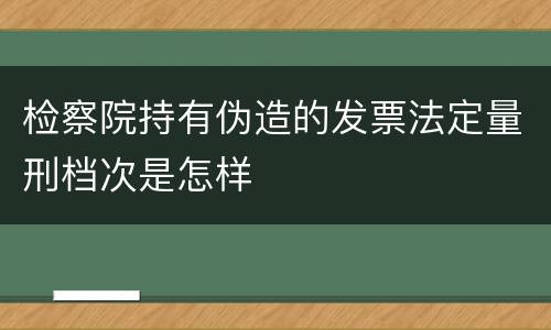检察院持有伪造的发票法定量刑档次是怎样