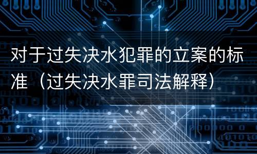对于过失决水犯罪的立案的标准（过失决水罪司法解释）
