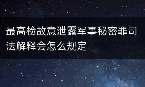 最高检故意泄露军事秘密罪司法解释会怎么规定