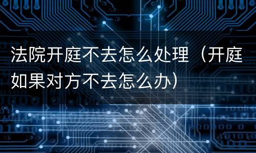 法院开庭不去怎么处理（开庭如果对方不去怎么办）