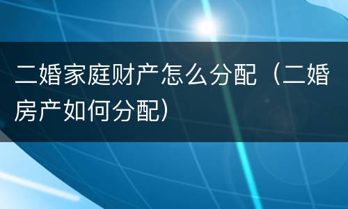 二婚家庭财产怎么分配（二婚房产如何分配）