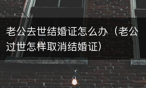 老公去世结婚证怎么办（老公过世怎样取消结婚证）