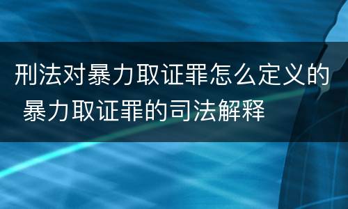 刑法对暴力取证罪怎么定义的 暴力取证罪的司法解释