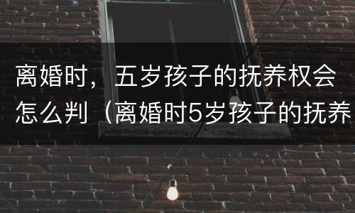 离婚时，五岁孩子的抚养权会怎么判（离婚时5岁孩子的抚养权怎么判）
