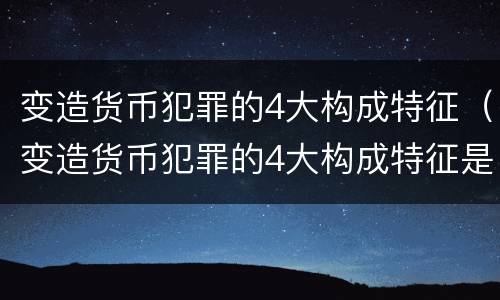 变造货币犯罪的4大构成特征（变造货币犯罪的4大构成特征是什么）