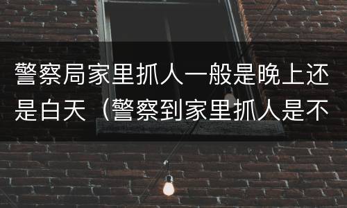 警察局家里抓人一般是晚上还是白天（警察到家里抓人是不是说明很严重）