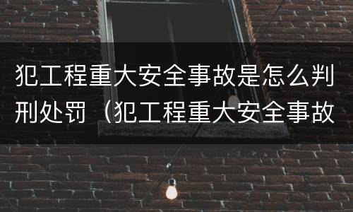 犯工程重大安全事故是怎么判刑处罚（犯工程重大安全事故是怎么判刑处罚的）