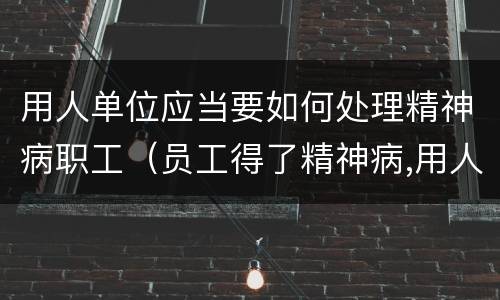 用人单位应当要如何处理精神病职工（员工得了精神病,用人单位有责任吗）
