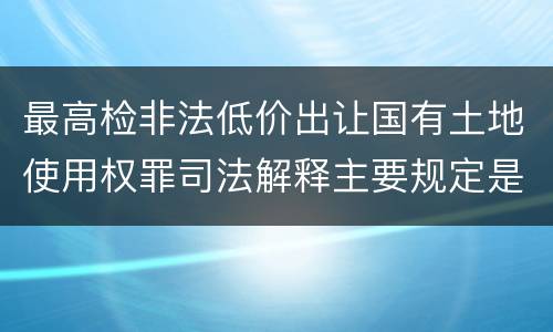 最高检非法低价出让国有土地使用权罪司法解释主要规定是什么
