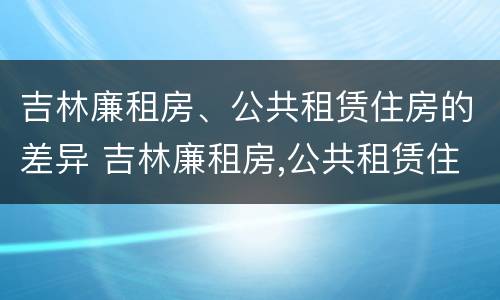 吉林廉租房、公共租赁住房的差异 吉林廉租房,公共租赁住房的差异是多少