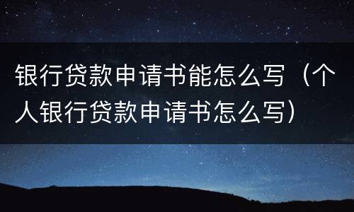 银行贷款申请书能怎么写（个人银行贷款申请书怎么写）