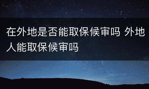 在外地是否能取保候审吗 外地人能取保候审吗