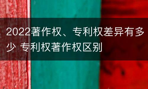 2022著作权、专利权差异有多少 专利权著作权区别