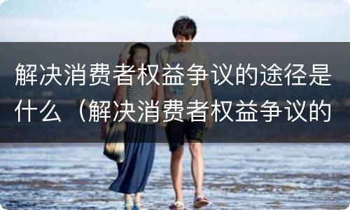 解决消费者权益争议的途径是什么（解决消费者权益争议的途径是什么呢）