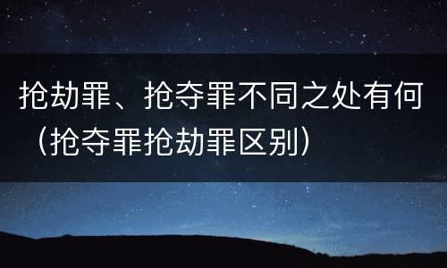 抢劫罪、抢夺罪不同之处有何（抢夺罪抢劫罪区别）