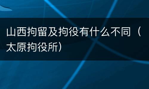 山西拘留及拘役有什么不同（太原拘役所）