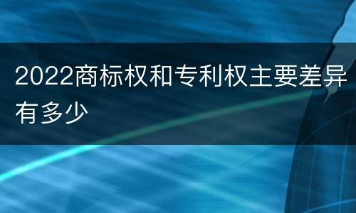 2022商标权和专利权主要差异有多少