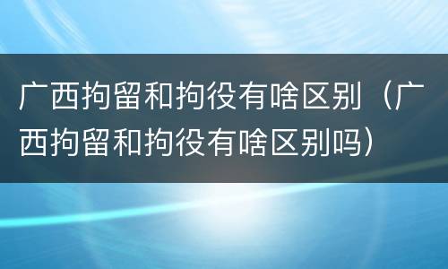 广西拘留和拘役有啥区别（广西拘留和拘役有啥区别吗）
