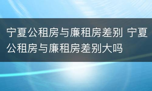 宁夏公租房与廉租房差别 宁夏公租房与廉租房差别大吗