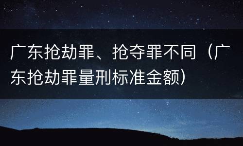 广东抢劫罪、抢夺罪不同（广东抢劫罪量刑标准金额）