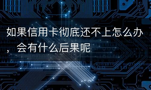 如果信用卡彻底还不上怎么办，会有什么后果呢