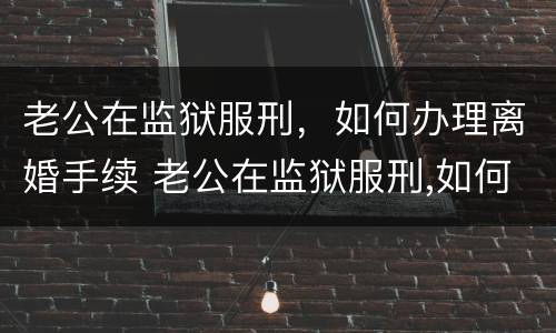 老公在监狱服刑，如何办理离婚手续 老公在监狱服刑,如何办理离婚手续