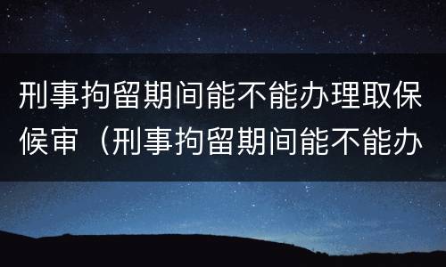 刑事拘留期间能不能办理取保候审（刑事拘留期间能不能办理取保候审手续）