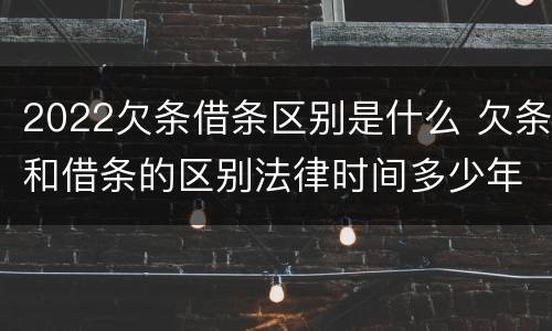 2022欠条借条区别是什么 欠条和借条的区别法律时间多少年