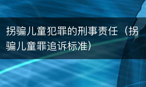 拐骗儿童犯罪的刑事责任（拐骗儿童罪追诉标准）