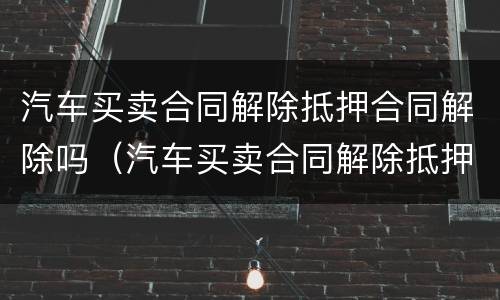 汽车买卖合同解除抵押合同解除吗（汽车买卖合同解除抵押合同解除吗怎么办）