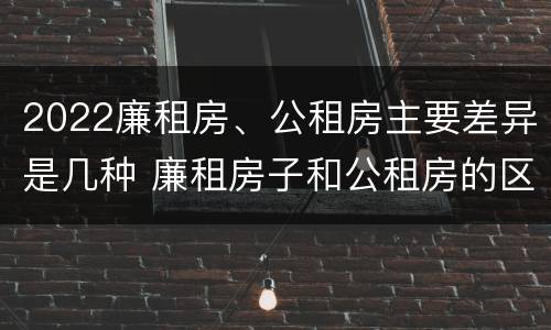 2022廉租房、公租房主要差异是几种 廉租房子和公租房的区别