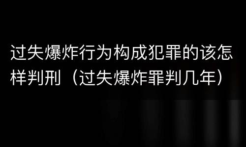 过失爆炸行为构成犯罪的该怎样判刑（过失爆炸罪判几年）