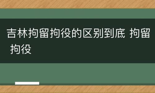 吉林拘留拘役的区别到底 拘留 拘役