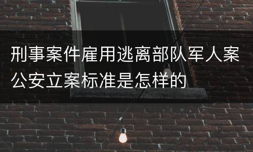 刑事案件雇用逃离部队军人案公安立案标准是怎样的