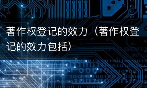 著作权登记的效力（著作权登记的效力包括）