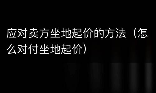 应对卖方坐地起价的方法（怎么对付坐地起价）