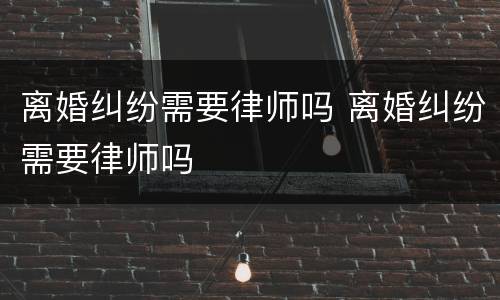 离婚纠纷需要律师吗 离婚纠纷需要律师吗