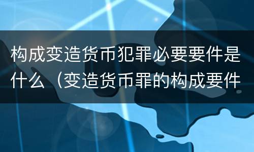 构成变造货币犯罪必要要件是什么（变造货币罪的构成要件）