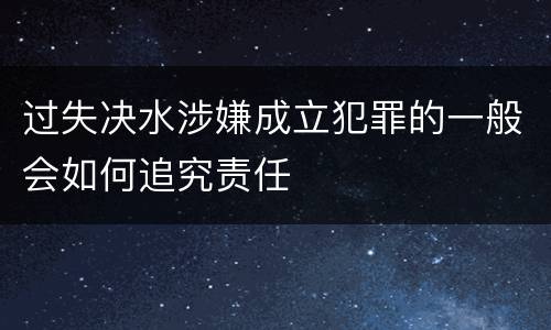 过失决水涉嫌成立犯罪的一般会如何追究责任