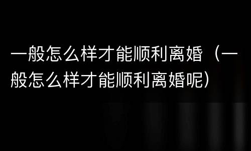 一般怎么样才能顺利离婚（一般怎么样才能顺利离婚呢）