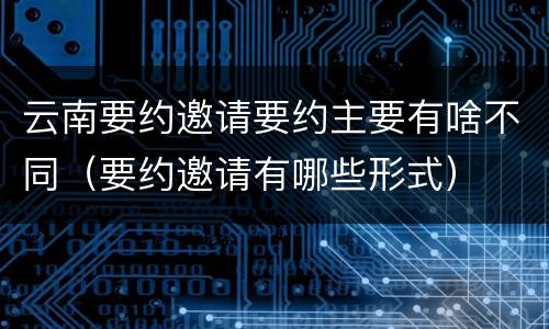 云南要约邀请要约主要有啥不同（要约邀请有哪些形式）