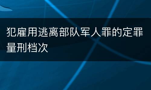 犯雇用逃离部队军人罪的定罪量刑档次