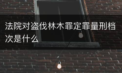 法院对盗伐林木罪定罪量刑档次是什么