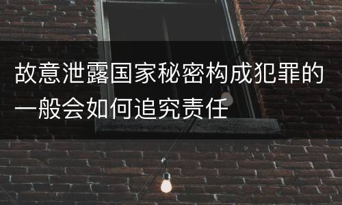 故意泄露国家秘密构成犯罪的一般会如何追究责任