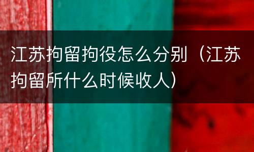 江苏拘留拘役怎么分别（江苏拘留所什么时候收人）