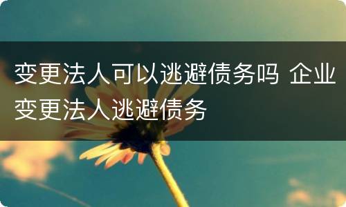 变更法人可以逃避债务吗 企业变更法人逃避债务
