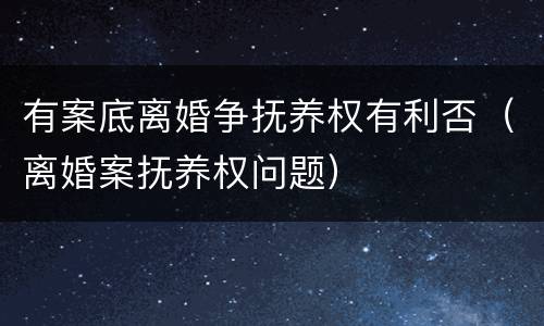 有案底离婚争抚养权有利否（离婚案抚养权问题）