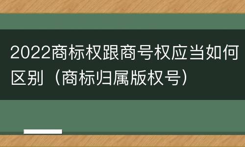 2022商标权跟商号权应当如何区别（商标归属版权号）